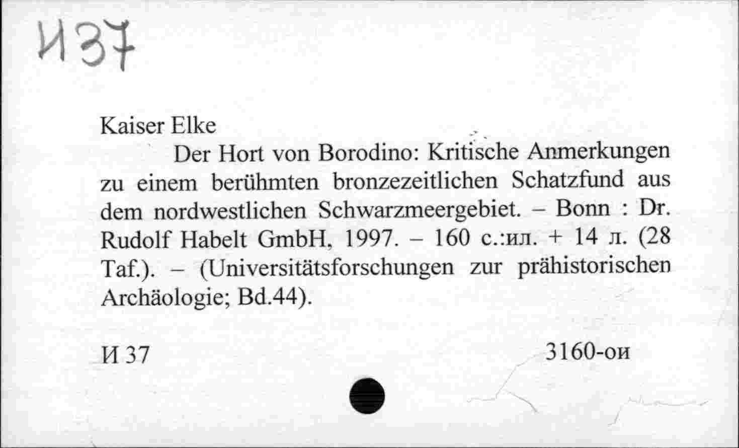 ﻿и зі
Kaiser Elke
Der Hort von Borodino: Kritische Anmerkungen zu einem berühmten bronzezeitlichen Schatzfund aus dem nordwestlichen Schwarzmeergebiet. - Bonn : Dr. Rudolf Habelt GmbH. 1997. - 160 с.:ил. + 14 л. (28 Taf). - (Universitätsforschungen zur prähistorischen Archäologie; Bd.44).
И 37
3160-ои